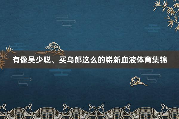 有像吴少聪、买乌郎这么的崭新血液体育集锦