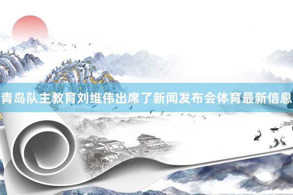 青岛队主教育刘维伟出席了新闻发布会体育最新信息