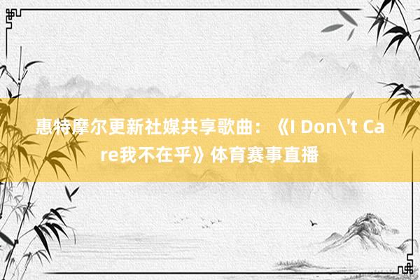 惠特摩尔更新社媒共享歌曲：《I Don't Care我不在乎》体育赛事直播