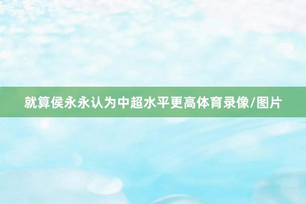 就算侯永永认为中超水平更高体育录像/图片