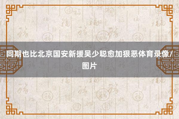 同期也比北京国安新援吴少聪愈加狠恶体育录像/图片