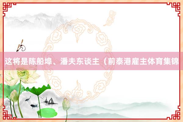 这将是陈船埠、潘夫东谈主（前泰港雇主体育集锦