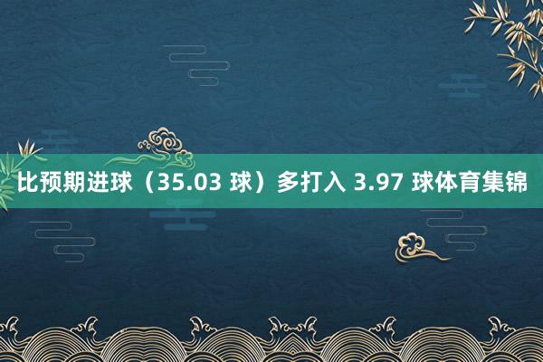 比预期进球（35.03 球）多打入 3.97 球体育集锦