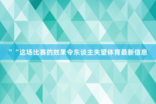 ”“这场比赛的效果令东谈主失望体育最新信息