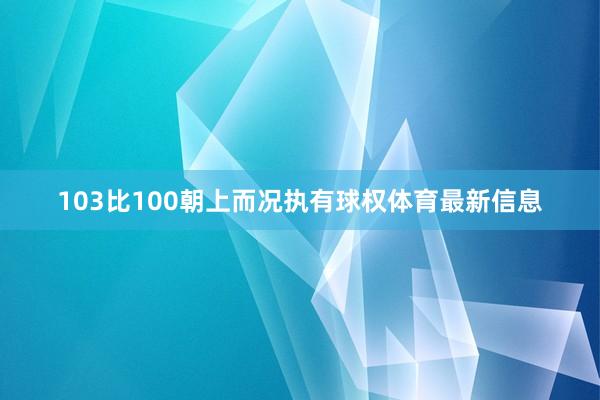 103比100朝上而况执有球权体育最新信息