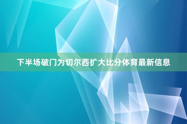 下半场破门为切尔西扩大比分体育最新信息