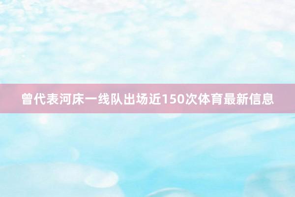 曾代表河床一线队出场近150次体育最新信息