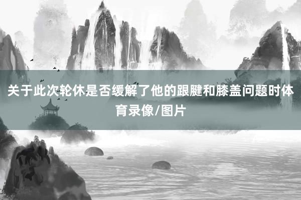 关于此次轮休是否缓解了他的跟腱和膝盖问题时体育录像/图片