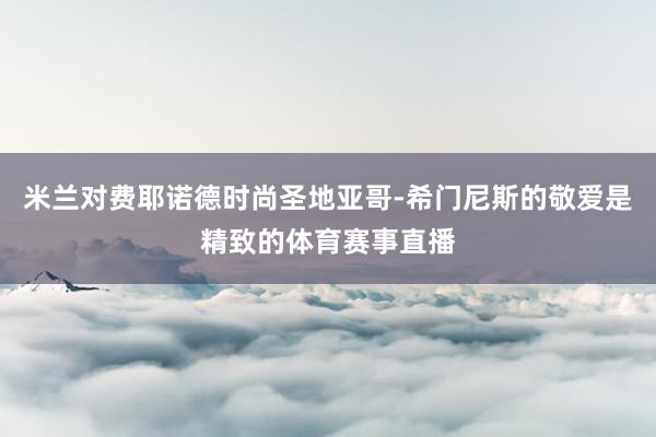 米兰对费耶诺德时尚圣地亚哥-希门尼斯的敬爱是精致的体育赛事直播