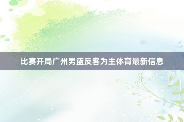 比赛开局广州男篮反客为主体育最新信息