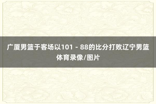 广厦男篮于客场以101 - 88的比分打败辽宁男篮体育录像/图片