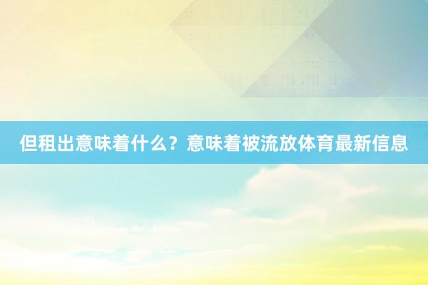 但租出意味着什么？意味着被流放体育最新信息