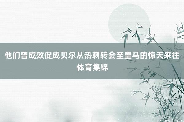 他们曾成效促成贝尔从热刺转会至皇马的惊天来往体育集锦