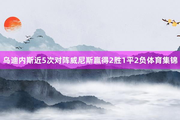 乌迪内斯近5次对阵威尼斯赢得2胜1平2负体育集锦