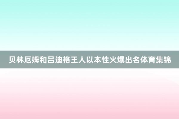 贝林厄姆和吕迪格王人以本性火爆出名体育集锦